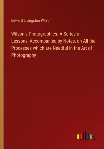 Wilson’s Photographics. A Series of Lessons, Accompanied by Notes, on All the Processes which are Needful in the Art of Photography
