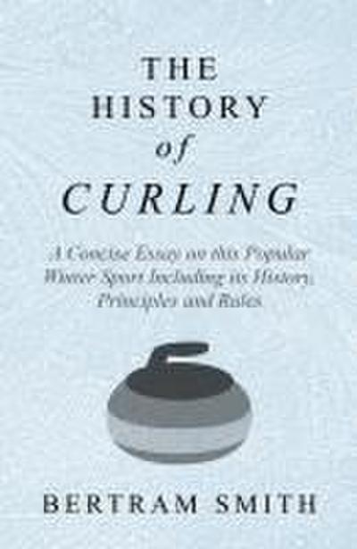 The History of Curling  - A Concise Essay on this Popular Winter Sport Including its History, Principles and Rules