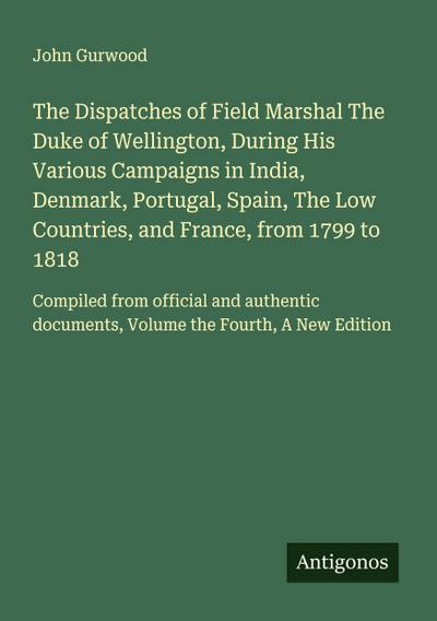 The Dispatches of Field Marshal The Duke of Wellington, During His Various Campaigns in India, Denmark, Portugal, Spain, The Low Countries, and France, from 1799 to 1818