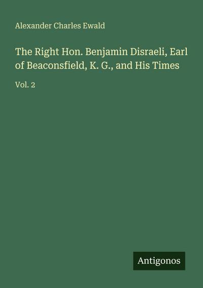 The Right Hon. Benjamin Disraeli, Earl of Beaconsfield, K. G., and His Times