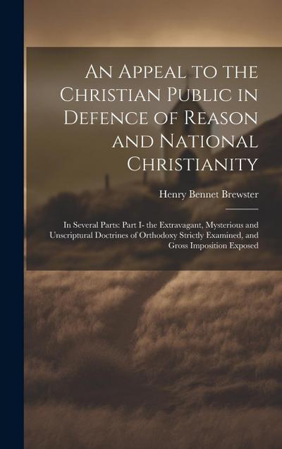 An Appeal to the Christian Public in Defence of Reason and National Christianity: In Several Parts: Part I- the Extravagant, Mysterious and Unscriptur