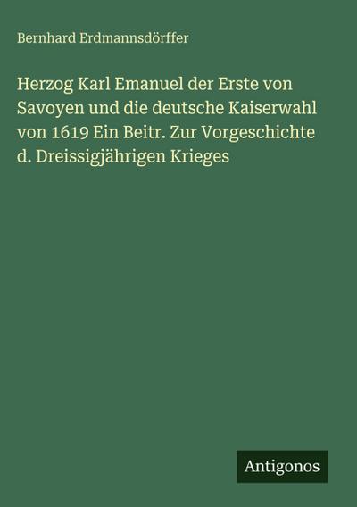 Herzog Karl Emanuel der Erste von Savoyen und die deutsche Kaiserwahl von 1619 Ein Beitr. Zur Vorgeschichte d. Dreissigjährigen Krieges