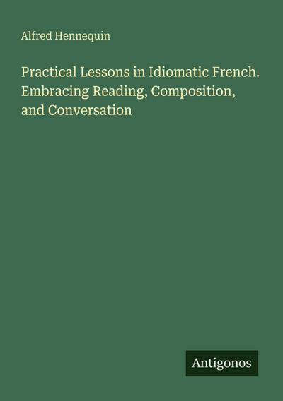 Practical Lessons in Idiomatic French. Embracing Reading, Composition, and Conversation