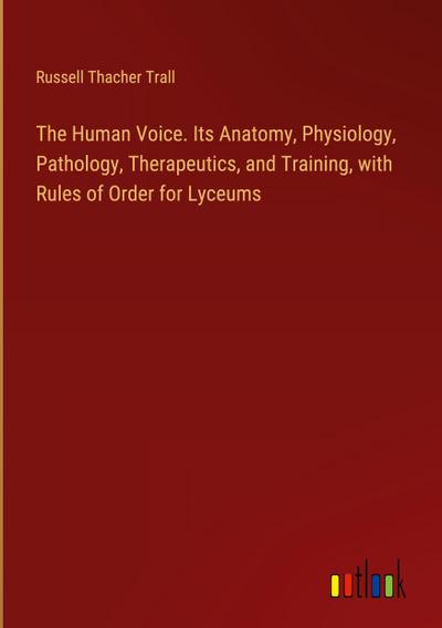 The Human Voice. Its Anatomy, Physiology, Pathology, Therapeutics, and Training, with Rules of Order for Lyceums
