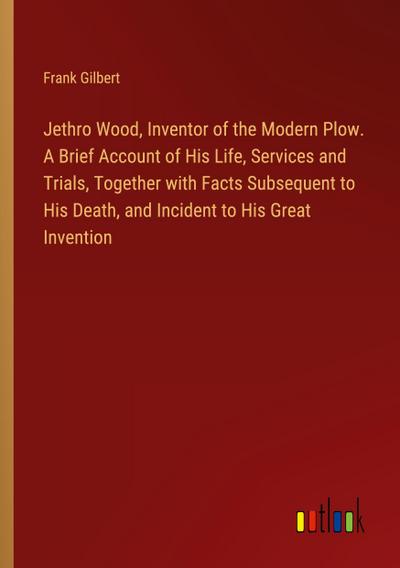 Jethro Wood, Inventor of the Modern Plow. A Brief Account of His Life, Services and Trials, Together with Facts Subsequent to His Death, and Incident to His Great Invention