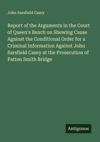 Report of the Arguments in the Court of Queen’s Bench on Shewing Cause Against the Conditional Order for a Criminal Information Against John Sarsfield Casey at the Prosecution of Patten Smith Bridge