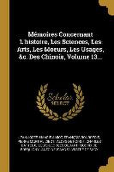 Mémoires Concernant L’histoire, Les Sciences, Les Arts, Les Moeurs, Les Usages, &c. Des Chinois, Volume 13...