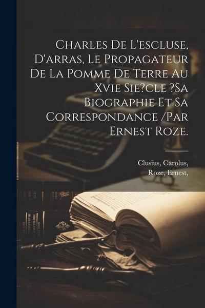 Charles De L’escluse, D’arras, Le Propagateur De La Pomme De Terre Au Xvie Sie?cle ?sa Biographie Et Sa Correspondance /par Ernest Roze.