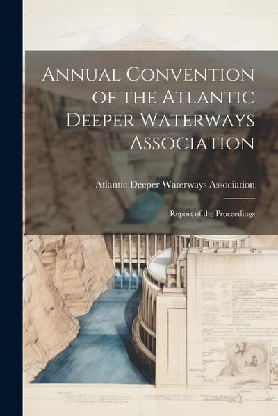 Annual Convention of the Atlantic Deeper Waterways Association: Report of the Proceedings