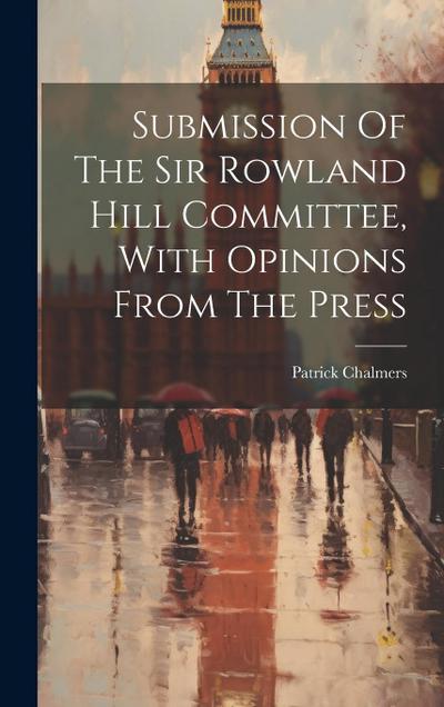 Submission Of The Sir Rowland Hill Committee, With Opinions From The Press