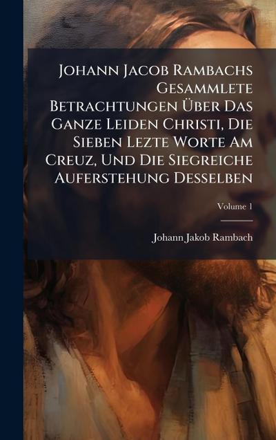 Johann Jacob Rambachs Gesammlete Betrachtungen Ã&#156;ber Das Ganze Leiden Christi, Die Sieben Lezte Worte Am Creuz, Und Die Siegreiche Auferstehung Desselben