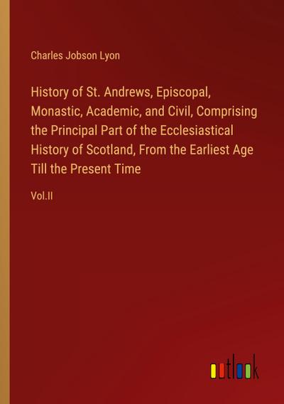 History of St. Andrews, Episcopal, Monastic, Academic, and Civil, Comprising the Principal Part of the Ecclesiastical History of Scotland, From the Earliest Age Till the Present Time