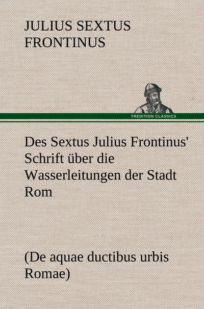 Des Sextus Julius Frontinus’ Schrift über die Wasserleitungen der Stadt Rom