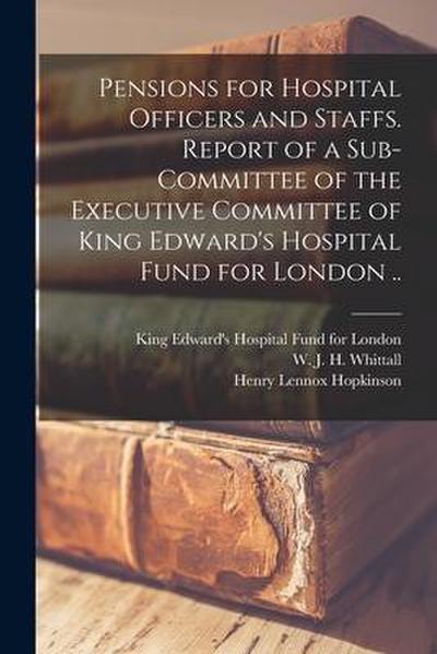 Pensions for Hospital Officers and Staffs [microform]. Report of a Sub-committee of the Executive Committee of King Edward’s Hospital Fund for London