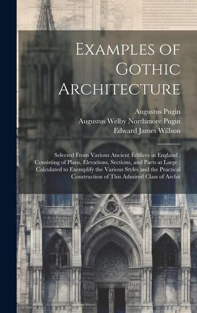 Examples of Gothic Architecture: Selected From Various Ancient Edifices in England; Consisting of Plans, Elevations, Sections, and Parts at Large; Cal