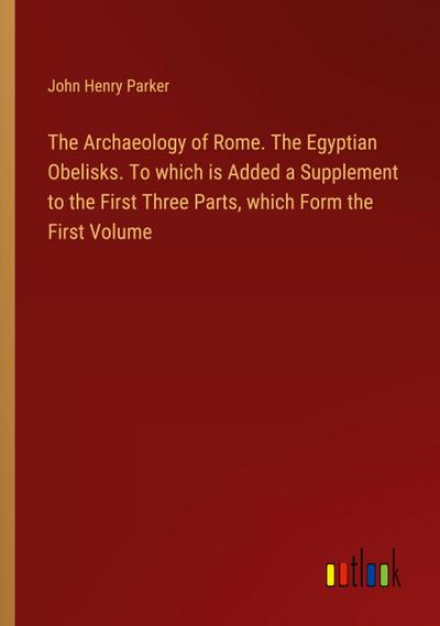 The Archaeology of Rome. The Egyptian Obelisks. To which is Added a Supplement to the First Three Parts, which Form the First Volume