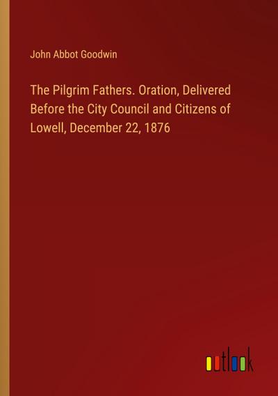 The Pilgrim Fathers. Oration, Delivered Before the City Council and Citizens of Lowell, December 22, 1876