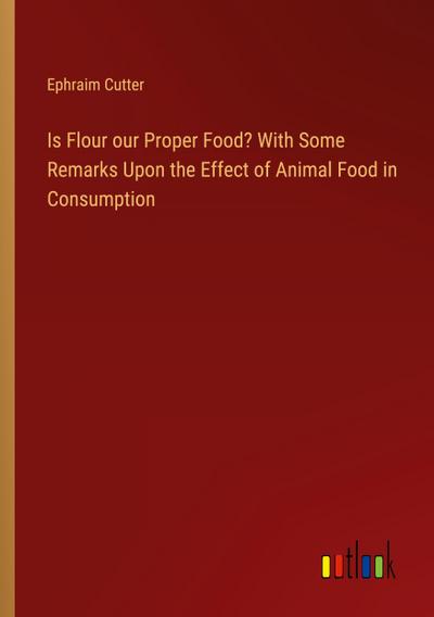 Is Flour our Proper Food? With Some Remarks Upon the Effect of Animal Food in Consumption