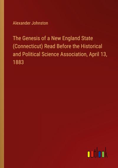 The Genesis of a New England State (Connecticut) Read Before the Historical and Political Science Association, April 13, 1883