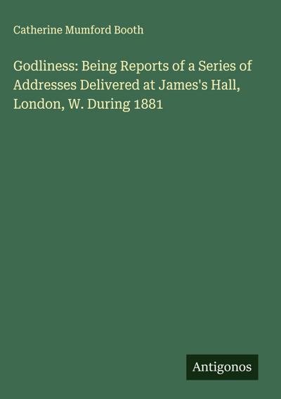 Godliness: Being Reports of a Series of Addresses Delivered at James’s Hall, London, W. During 1881