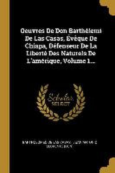 Oeuvres De Don Barthélemi De Las Casas, Évêque De Chiapa, Défenseur De La Liberté Des Naturels De L’amérique, Volume 1...