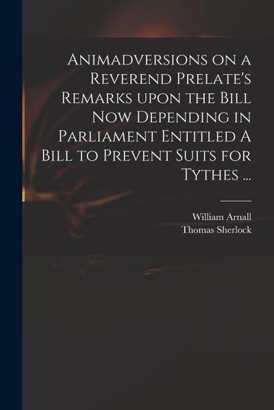 Animadversions on a Reverend Prelate’s Remarks Upon the Bill Now Depending in Parliament Entitled A Bill to Prevent Suits for Tythes ...