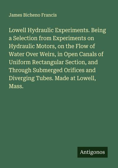 Lowell Hydraulic Experiments. Being a Selection from Experiments on Hydraulic Motors, on the Flow of Water Over Weirs, in Open Canals of Uniform Rectangular Section, and Through Submerged Orifices and Diverging Tubes. Made at Lowell, Mass.