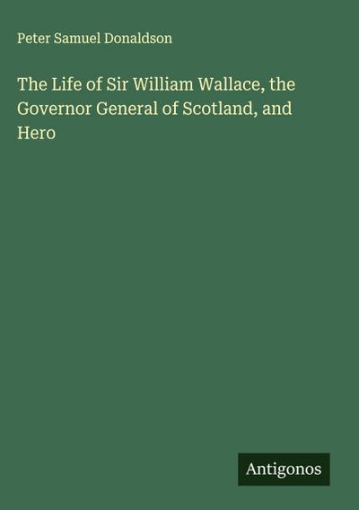The Life of Sir William Wallace, the Governor General of Scotland, and Hero