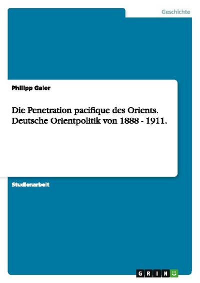 Die Penetration pacifique des Orients. Deutsche Orientpolitik von 1888 - 1911.