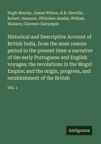 Historical and Descriptive Account of British India, from the most remote period to the present time: a narrative of the early Portuguese and English voyages; the revolutions in the Mogul Empire; and the origin, progress, and establishment of the British
