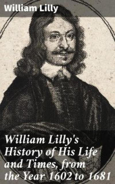 William Lilly’s History of His Life and Times, from the Year 1602 to 1681