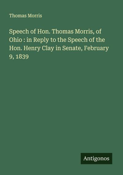 Speech of Hon. Thomas Morris, of Ohio : in Reply to the Speech of the Hon. Henry Clay in Senate, February 9, 1839