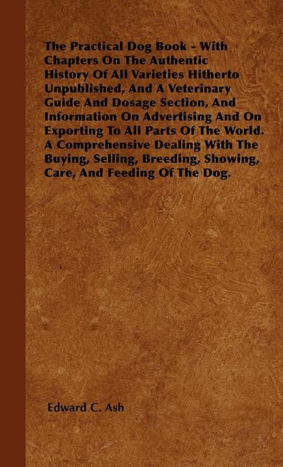 The Practical Dog Book - With Chapters On The Authentic History Of All Varieties Hitherto Unpublished, And A Veterinary Guide And Dosage Section, And Information On Advertising And On Exporting To All Parts Of The World. A Comprehensive Dealing With The B