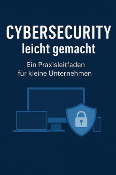 Cybersecurity leicht gemacht:  Ein Praxisleitfaden für kleine Unternehmen
