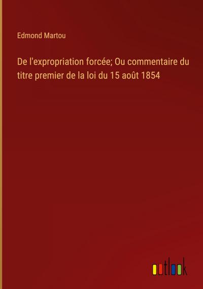De l’expropriation forcée; Ou commentaire du titre premier de la loi du 15 août 1854