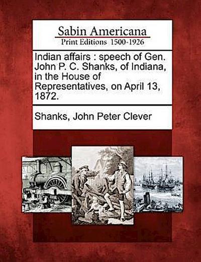 Indian Affairs: Speech of Gen. John P. C. Shanks, of Indiana, in the House of Representatives, on April 13, 1872.