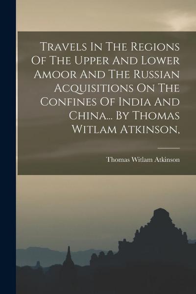 Travels In The Regions Of The Upper And Lower Amoor And The Russian Acquisitions On The Confines Of India And China... By Thomas Witlam Atkinson