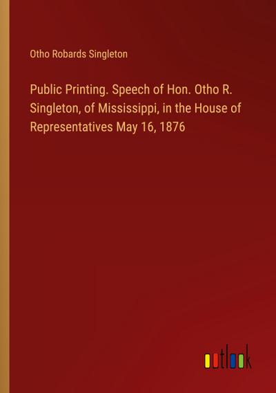 Public Printing. Speech of Hon. Otho R. Singleton, of Mississippi, in the House of Representatives May 16, 1876