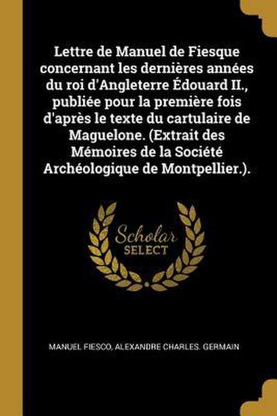 Lettre de Manuel de Fiesque concernant les dernières années du roi d’Angleterre Édouard II., publiée pour la première fois d’après le texte du cartulaire de Maguelone. (Extrait des Mémoires de la Société Archéologique de Montpellier.).