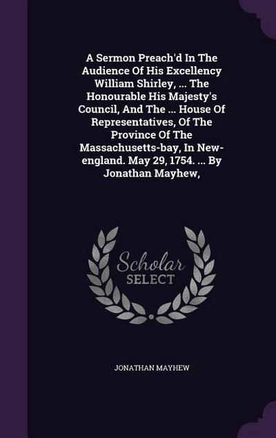 A Sermon Preach’d In The Audience Of His Excellency William Shirley, ... The Honourable His Majesty’s Council, And The ... House Of Representatives, Of The Province Of The Massachusetts-bay, In New-england. May 29, 1754. ... By Jonathan Mayhew