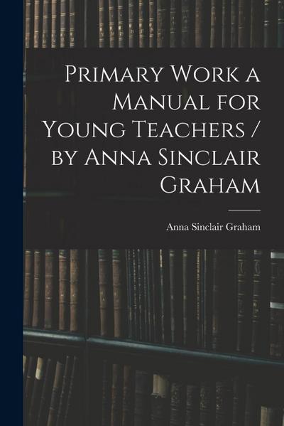 Primary Work a Manual for Young Teachers / by Anna Sinclair Graham