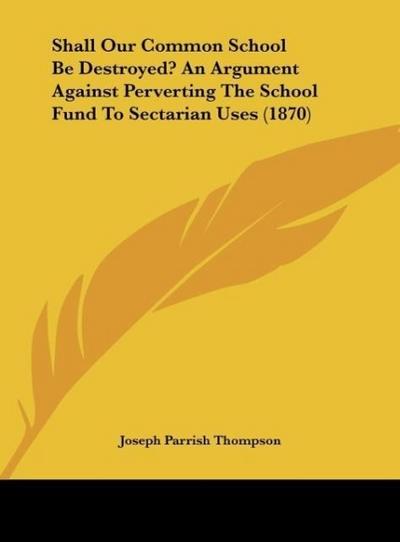 Shall Our Common School Be Destroyed? An Argument Against Perverting The School Fund To Sectarian Uses (1870) - Joseph Parrish Thompson