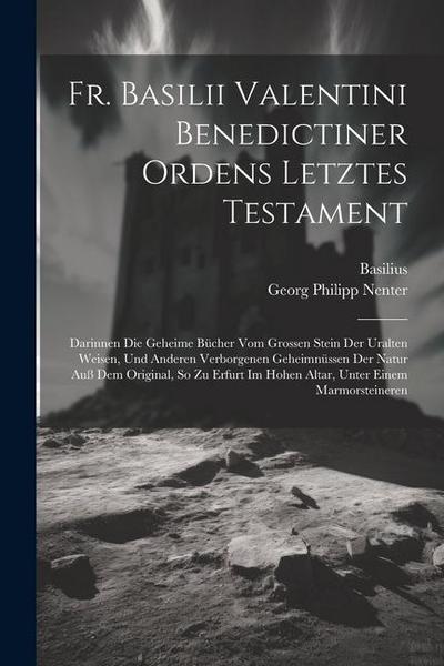 Fr. Basilii Valentini Benedictiner Ordens Letztes Testament: Darinnen Die Geheime Bücher Vom Grossen Stein Der Uralten Weisen, Und Anderen Verborgenen