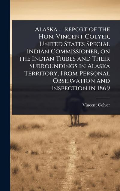 Alaska ... Report of the Hon. Vincent Colyer, United States Special Indian Commissioner, on the Indian Tribes and Their Surroundings in Alaska Territory, From Personal Observation and Inspection in 1869
