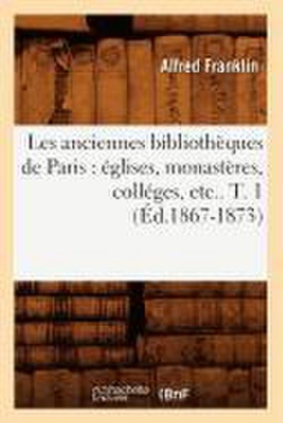 Les Anciennes Bibliothèques de Paris: Églises, Monastères, Colléges, Etc.. T. 1 (Éd.1867-1873)