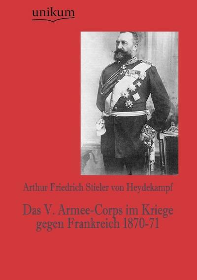 Das V. Armee-Corps im Kriege gegen Frankreich 1870-71 - Arthur Friedrich Stieler von Heydekampf
