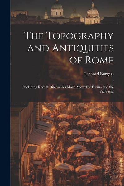 The Topography and Antiquities of Rome: Including Recent Discoveries Made About the Forum and the Via Sacra