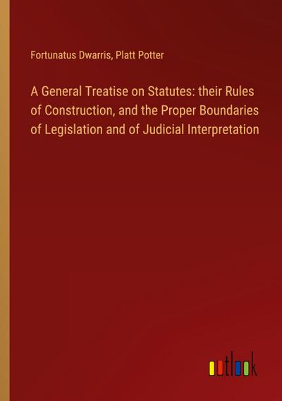 A General Treatise on Statutes: their Rules of Construction, and the Proper Boundaries of Legislation and of Judicial Interpretation