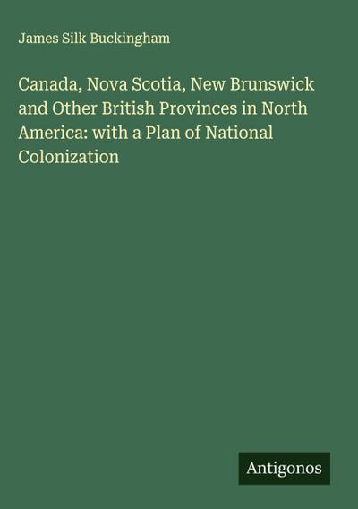 Canada, Nova Scotia, New Brunswick and Other British Provinces in North America: with a Plan of National Colonization