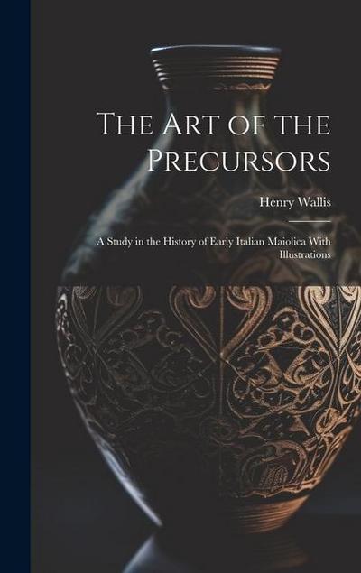 The Art of the Precursors: A Study in the History of Early Italian Maiolica With Illustrations